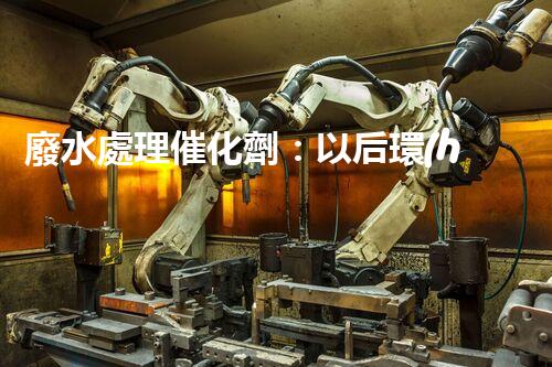 廢水處理催化劑：以后環(huán)保的隱形英雄？